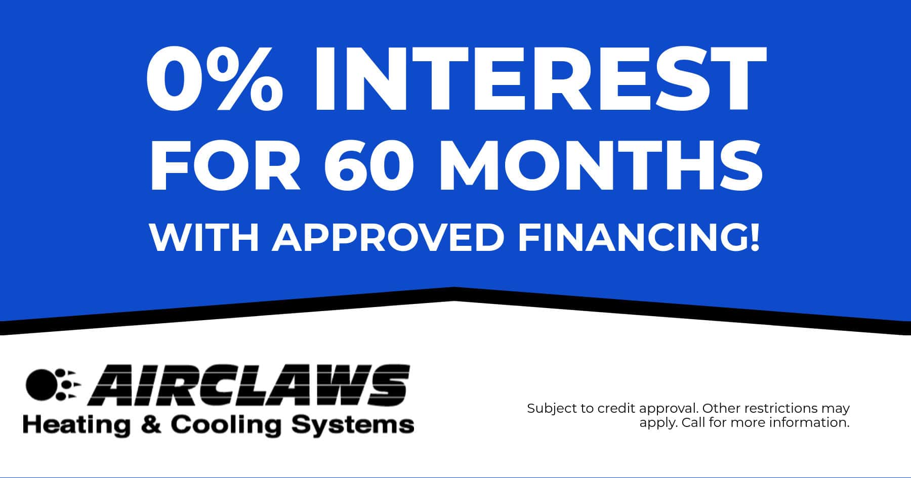 0% Interest for 60 months with approved financing. Subject to credit approval. Other restrictions may apply. Call for more information.